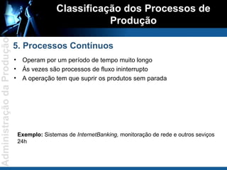 Operam por um período de tempo muito longo Ás vezes são processos de fluxo ininterrupto A operação tem que suprir os produtos sem parada Classificação dos Processos de Produção 5. Processos Contínuos Exemplo:  Sistemas de  InternetBanking,  monitoração de rede e outros seviços 24h 