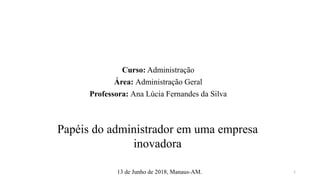 Curso: Administração
Área: Administração Geral
Professora: Ana Lúcia Fernandes da Silva
Papéis do administrador em uma empresa
inovadora
13 de Junho de 2018, Manaus-AM. 1
 