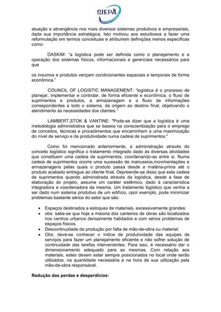 atuação e abrangência nos mais diversos sistemas produtivos e empresariais,
dada sua importância estratégica. Isto motivou aos estudiosos a fazer uma
reformulação em termos conceituais e atribuírem definições menos específicas
como:
DASKIM: “a logística pode ser definida como o planejamento e a
operação dos sistemas físicos, informacionais e gerenciais necessários para
que
os insumos e produtos vençam condicionantes espaciais e temporais de forma
econômica.”
COUNCIL OF LOGISTIC MANAGEMENT: “logística é o processo de
planejar, implementar e controlar, de forma eficiente e econômica, o fluxo de
suprimentos e produtos, a armazenagem e o fluxo de informações
correspondentes a todo o sistema, da origem ao destino final, objetivando o
atendimento às necessidades dos clientes.”
LAMBERT,STOK & VANTINE: "Pode-se dizer que a logística é uma
metodologia administrativa que se baseia na conscientização para o emprego
de conceitos, técnicas e procedimentos que encaminhem a uma maximização
do nível de serviço e da produtividade numa cadeia de suprimentos."
Como foi mencionado anteriormente, a administração através do
conceito logístico significa o tratamento integrado dado às diversas atividades
que constituem uma cadeia de suprimentos, coordenando-as entre si. Numa
cadeia de suprimentos ocorre uma sucessão de manuseios,movimentações e
armazenagens pelas quais o produto passa desde a matéria-prima até o
produto acabado entregue ao cliente final. Depreende-se disso que esta cadeia
de suprimentos quando administrada através da logística, desde a fase de
elaboração do projeto, assume um caráter sistêmico, dado à característica
integradora e coordenadora da mesma. Um tratamento logístico que venha a
ser dado num sistema produtivo de um edifício, opor exemplo, pode minimizar
problemas bastante sérios do setor que são:
 Espaços destinados a estoques de materiais, excessivamente grandes:
 obs: sabe-se que hoje a maioria dos canteiros de obras são localizados
nos centros urbanos densamente habitados e com sérios problemas de
espaços físicos.
 Descontinuidade da produção por falta de mão-de-obra ou material:
 Obs: deve-se conhecer o índice de produtividade das equipes de
serviços para fazer um planejamento eficiente e não sofrer solução de
continuidade das tarefas intervenientes. Para isso, é necessário dar o
dimensionamento adequado para as mesmas. Com relação aos
materiais, estes devem estar sempre posicionados no local onde serão
utilizados, na quantidade necessária e na hora de sua utilização pela
mão-de-obra responsável.
Redução das perdas e desperdícios:
 