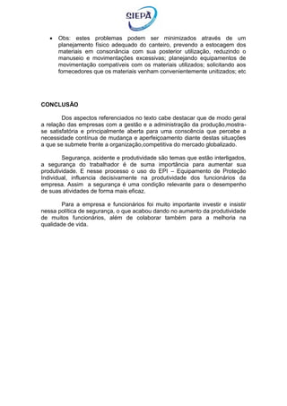  Obs: estes problemas podem ser minimizados através de um
planejamento físico adequado do canteiro, prevendo a estocagem dos
materiais em consonância com sua posterior utilização, reduzindo o
manuseio e movimentações excessivas; planejando equipamentos de
movimentação compatíveis com os materiais utilizados; solicitando aos
fornecedores que os materiais venham convenientemente unitizados; etc
CONCLUSÃO
Dos aspectos referenciados no texto cabe destacar que de modo geral
a relação das empresas com a gestão e a administração da produção,mostra-
se satisfatória e principalmente aberta para uma conscência que percebe a
necessidade contínua de mudança e aperfeiçoamento diante destas situações
a que se submete frente a organização,competitiva do mercado globalizado.
Segurança, acidente e produtividade são temas que estão interligados,
a segurança do trabalhador é de suma importância para aumentar sua
produtividade. E nesse processo o uso do EPI – Equipamento de Proteção
Individual, influencia decisivamente na produtividade dos funcionários da
empresa. Assim a segurança é uma condição relevante para o desempenho
de suas atividades de forma mais eficaz.
Para a empresa e funcionários foi muito importante investir e insistir
nessa política de segurança, o que acabou dando no aumento da produtividade
de muitos funcionários, além de colaborar também para a melhoria na
qualidade de vida.
 