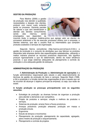 GESTÃO DA PRODUÇÃO
Para Martins (2006) a gestão
da produção visa atender a qualidade,
necessidades e desejos dos clientes,
produzir com menor custo evitando
perda no processo. Gerando pacotes
de valores a que vem beneficiarem e
atender aos devidos consumidores,
sendo eles internos, sendo
empregados que dependem de
insumos (toda, e qualquer matéria-prima que agrega valor ao cliente) de
processos anteriores a fim de executar processos diretos com a empresa, e
clientes externos, que são o usuário final ou intermediário que compram
produtos acabados e serviços da organização.
Segundo Sanna consultorias (http://sanna.com.br/sce-b-3.htm.) a
gestão da produção é o conjunto de atividades que visa fabricar os produtos
oferecidos pela empresa dentro das especificações estabelecidas, utilizando a
melhor maneira possível os recursos produtivos disponíveis. Isto significa
produzir rigorosamente o que foi determinado, dentro da maior eficiência
possível, o que exige sistemas adequados de planejamento e controle da
produção e uma adequada gestão de estoques.
ADMINISTRAÇÃO DA PRODUÇÃO
A Administração da Produção ou Administração de operações é a
função administrativa responsável pelo estudo e pelo desenvolvimento de
técnicas de gestão da produção de bens e serviços. Segundo Slack (1996,
p.34) a produção é a função central das organizações já que é aquela que vai
se incumbir de alcançar o objetivo principal da empresa, ou seja, sua razão de
existir.
A função produção se preocupa principalmente com os seguintes
assuntos:
 Estratégia de produção: as diversas formas de organizar a produção
para atender a demanda e ser competitivo.
 Projeto de produtos e serviços: criação e melhora de produtos e
serviços.
 Sistemas de produção: arranjo físico e fluxos produtivos.
 Arranjos produtivos: produção artesanal, produção em massa e
produção enxuta.
 Ergonomia
 Estudo de tempos e movimentos
 Planejamento da produção: planejamento de capacidade, agregado,
plano mestre de produção e sequenciamento.
 Planejamento e controle de projetos
 