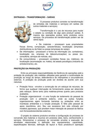 ENTRADAS – TRANSFORMAÇÃO – SAÍDAS
O processo produtivo consiste na transformação
de entradas (de materiais e serviços) em saídas (de
outros materiais e serviços).
Transformação é o uso de recursos para mudar
o estado ou condição de algo para produzir saídas. A
maioria das operações produz tanto produtos como
serviços. Os processos de transformação podem ser de
vários tipos:
 De materiais - processam suas propriedades
físicas (forma, composição, características), localização (empresas
distribuidoras ou de frete) ou posse (empresas de varejo).
 De informações - processam a forma da informação (ex. contadores),
localização (ex. empresa de telecomunicações) ou posse (ex.
consultoria, serviços de notícias, etc).
 De consumidores – processam condições físicas (ex. médicos), de
localização (acomodação: ex. hotéis), de estado psicológico (indústria do
entretenimento), etc.
PROTEÇÃO DA PRODUÇÃO
Entre as principais responsabilidades da Gerência de operações está a
proteção da produção: são medidas utilizadas para garantir a continuidade da
produção ao longo do tempo, defendendo-a de intempéries e circunstâncias
externas. A proteção da produção pode ser dividida de acordo com sua
natureza:
 Proteção física - envolve a construção de um estoque de recursos, de
forma que qualquer interrupção de fornecimento possa ser absorvida
pelo estoque. Serve tanto para matérias-primas quanto para produtos
acabados.
 Proteção organizacional - é uma função de isolamento do pessoal da
produção com o ambiente externo, onde as outras funções
organizacionais agem formando barreiras ou proteções entre as
incertezas ambientais e a função produção. É feito pelo pessoal de
apoio (escritórios, etc). Seu uso excessivo tem sido criticado por
modelos japoneses, que prevêem maior interação de pessoal da fábrica
com fornecedores/clientes externos.
O projeto do sistema produtivo envolve a configuração do processo de
conversão dos materias e insumos em produtos úteis, bens, conhecimento e
serviços. Dimensionar o processo de conversão envolve a execução de
atividades relacionadas á definição dos equipamentos, capacidade,
especificações técnicas, definição de layout e fluxo produtivo.A operação
 