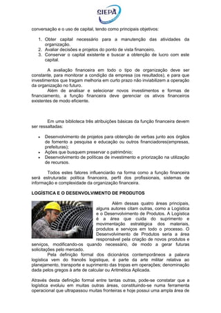 conversação e o uso de capital, tendo como principais objetivos:
1. Obter capital necessário para a manutenção das atividades da
organização.
2. Avaliar decisões e projetos do ponto de vista financeiro.
3. Conservar o capital existente e buscar a obtenção de lucro com este
capital.
A avaliação financeira em todo o tipo de organização deve ser
constante, para monitorar a condição da empresa (os resultados), e para que
investimentos que tragam melhoria em curto prazo não inviabilizem a operação
da organização no futuro.
Além de analisar e selecionar novos investimentos e formas de
financiamento, a função financeira deve gerenciar os ativos financeiros
existentes de modo eficiente.
Em uma biblioteca três atribuições básicas da função financeira devem
ser ressaltadas:
 Desenvolvimento de projetos para obtenção de verbas junto aos órgãos
de fomento a pesquisa e educação ou outros financiadores(empresas,
prefeituras);
 Ações que busquem preservar o patrimônio;
 Desenvolvimento de políticas de investimento e priorização na utilização
de recursos.
Todos estes fatores influenciarão na forma como a função financeira
será estruturada: política financeira, perfil dos profissionais, sistemas de
informação e complexidade da organização financeira.
LOGÍSTICA E O DESENVOLVIMENTO DE PRODUTOS
Além dessas quatro áreas principais,
alguns autores citam outras, como a Logística
e o Desenvolvimento de Produtos. A Logística
é a área que cuida do suprimento e
movimentação estratégica dos materiais,
produtos e serviços em todo o processo. O
Desenvolvimento de Produtos seria a área
responsável pela criação de novos produtos e
serviços, modificando-os quando necessário, de modo a gerar futuras
solicitações pelo mercado.
Pela definição formal dos dicionários contemporâneos a palavra
logística vem do francês logistique, é parte da arte militar relativa ao
planejamento, transporte e suprimento das tropas em operações; denominação
dada pelos gregos à arte de calcular ou Aritmética Aplicada.
Através desta definição formal entre tantas outras, pode-se constatar que a
logística evoluiu em muitas outras áreas, constituindo-se numa ferramenta
operacional que ultrapassou muitas fronteiras e hoje possui uma ampla área de
 