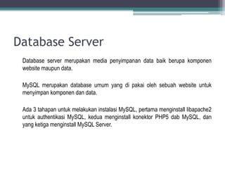 Database Server
 Database server merupakan media penyimpanan data baik berupa komponen
 website maupun data.

 MySQL merupakan database umum yang di pakai oleh sebuah website untuk
 menyimpan komponen dan data.

 Ada 3 tahapan untuk melakukan instalasi MySQL, pertama menginstall libapache2
 untuk authentikasi MySQL, kedua menginstall konektor PHP5 dab MySQL, dan
 yang ketiga menginstall MySQL Server.
 