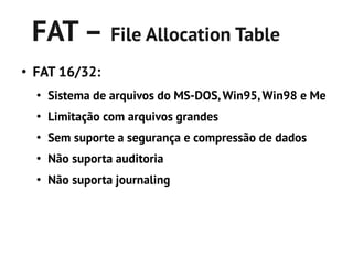 FAT – File Allocation Table
●
    FAT 16/32:
    ●
        Sistema de arquivos do MS-DOS, Win95, Win98 e Me
    ●
        Limitação com arquivos grandes
    ●
        Sem suporte a segurança e compressão de dados
    ●
        Não suporta auditoria
    ●
        Não suporta journaling
 
