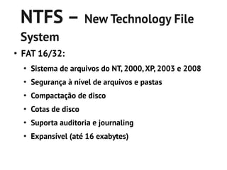 NTFS – New Technology File
    System
●
    FAT 16/32:
    ●
        Sistema de arquivos do NT, 2000, XP, 2003 e 2008
    ●
        Segurança à nível de arquivos e pastas
    ●
        Compactação de disco
    ●
        Cotas de disco
    ●
        Suporta auditoria e journaling
    ●
        Expansível (até 16 exabytes)
 