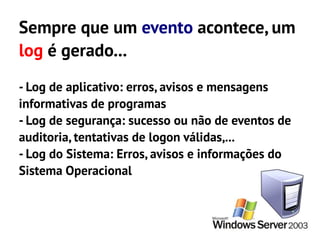 Sempre que um evento acontece, um
log é gerado...
- Log de aplicativo: erros, avisos e mensagens
informativas de programas
- Log de segurança: sucesso ou não de eventos de
auditoria, tentativas de logon válidas,...
- Log do Sistema: Erros, avisos e informações do
Sistema Operacional
 