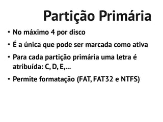 Partição Primária
●
    No máximo 4 por disco
●
    É a única que pode ser marcada como ativa
●
    Para cada partição primária uma letra é
    atribuída: C, D, E,...
●
    Permite formatação (FAT, FAT32 e NTFS)
 