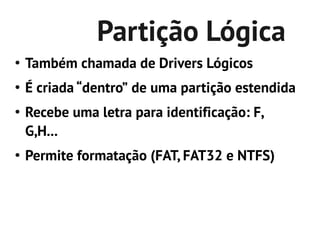 Partição Lógica
●
    Também chamada de Drivers Lógicos
●
    É criada “dentro” de uma partição estendida
●
    Recebe uma letra para identificação: F,
    G,H...
●
    Permite formatação (FAT, FAT32 e NTFS)
 