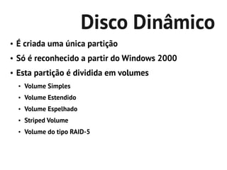 Disco Dinâmico
●   É criada uma única partição
●   Só é reconhecido a partir do Windows 2000
●   Esta partição é dividida em volumes
    ●   Volume Simples
    ●   Volume Estendido
    ●   Volume Espelhado
    ●   Striped Volume
    ●   Volume do tipo RAID-5
 