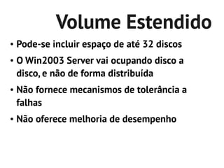 Volume Estendido
●   Pode-se incluir espaço de até 32 discos
●   O Win2003 Server vai ocupando disco a
    disco, e não de forma distribuída
●   Não fornece mecanismos de tolerância a
    falhas
●   Não oferece melhoria de desempenho
 