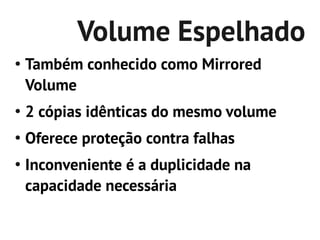 Volume Espelhado
●
    Também conhecido como Mirrored
    Volume
●
    2 cópias idênticas do mesmo volume
●
    Oferece proteção contra falhas
●
    Inconveniente é a duplicidade na
    capacidade necessária
 