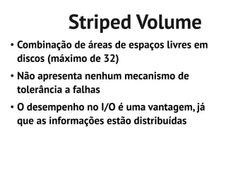 Striped Volume
●   Combinação de áreas de espaços livres em
    discos (máximo de 32)
●   Não apresenta nenhum mecanismo de
    tolerância a falhas
●   O desempenho no I/O é uma vantagem, já
    que as informações estão distribuídas
 