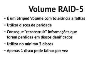 Volume RAID-5
●   É um Striped Volume com tolerância a falhas
●   Utiliza discos de paridade
●   Consegue “reconstruir” informações que
    foram perdidas em discos danificados
●   Utiliza no mínimo 3 discos
●   Apenas 1 disco pode falhar por vez
 