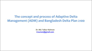 The concept and process of Adaptive Delta
Management (ADM) and Bangladesh Delta Plan 2100
Dr. Md. Taibur Rahman
trsumon@gmail.com
 