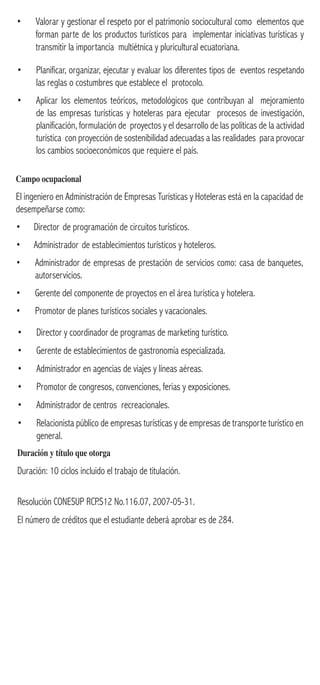 • Planificar, organizar, ejecutar y evaluar los diferentes tipos de eventos respetando
las reglas o costumbres que establece el protocolo.
• Aplicar los elementos teóricos, metodológicos que contribuyan al mejoramiento
de las empresas turísticas y hoteleras para ejecutar procesos de investigación,
planificación, formulación de proyectos y el desarrollo de las políticas de la actividad
turística con proyección de sostenibilidad adecuadas a las realidades para provocar
los cambios socioeconómicos que requiere el país.
Campo ocupacional
El ingeniero en Administración de Empresas Turísticas y Hoteleras está en la capacidad de
desempeñarse como:
• Director de programación de circuitos turísticos.
• Administrador de establecimientos turísticos y hoteleros.
• Administrador de empresas de prestación de servicios como: casa de banquetes,
autorservicios.
• Gerente del componente de proyectos en el área turística y hotelera.
• Promotor de planes turísticos sociales y vacacionales.
• Valorar y gestionar el respeto por el patrimonio sociocultural como elementos que
forman parte de los productos turísticos para implementar iniciativas turísticas y
transmitir la importancia multiétnica y pluricultural ecuatoriana.
• Director y coordinador de programas de marketing turístico.
• Gerente de establecimientos de gastronomía especializada.
• Administrador en agencias de viajes y líneas aéreas.
• Promotor de congresos, convenciones, ferias y exposiciones.
• Administrador de centros recreacionales.
• Relacionista público de empresas turísticas y de empresas de transporte turístico en
general.
Duración y título que otorga
Duración: 10 ciclos incluido el trabajo de titulación.
Resolución CONESUP RCP.S12 No.116.07, 2007-05-31.
El número de créditos que el estudiante deberá aprobar es de 284.
 