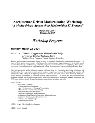 Architecture-Driven Modernization Workshop
“A Model-driven Approach to Modernizing IT Systems”
                                             March 22-24, 2004
                                             Chicago, IL, USA



                                 Workshop Program

Monday, March 22, 2004
                 Tutorial 1: Application Modernization Study:
0900 - 1230
                 Leveraging Existing Software Assets
                 William Ulrich, President, Tactical Strategy Group, Inc.
Existing application environments are plagued by years of patchwork changes piled upon aging architectures. Yet
many of these systems retain business value because they contain business logic that cannot be re-specified in cost
or time effective ways. Understanding, upgrading, migrating, deconstructing and / or redeploying these systems,
collectively called modernization, begins where from-scratch development and non-invasive integration fall short.

This half-day tutorial tackles difficult application challenges head on. Application knowledge reclamation and
transformation play a key role in business systems analysis, integration, systems development, package selection and
deployment, and a variety of other priority initiatives. Attendees will learn how to more effectively meet time-
critical business requirements by leveraging existing application assets. The tutorial will provide cost effective
options to business and IT project teams crafting integration, enhancement, replacement, package deployment and
Web-based solutions through the use of application modernization techniques and tools.

Topics include:
         • Overview & Taxonomy
         • Existing Application Challenges
         • Legacy Environments vs. Emerging Technologies
         • A Modernization Framework & Strategy
         • Application Meta-Data Management
         • Enterprise & Application Area Assessments
         • Application & Data Migration, Structuring & Rationalization,
         • Architecture Transformation & Redeployment
         • Enabling Tools & Technologies
         • Modernization Scenarios

1030 – 1100 Morning Refreshments

1230 – 1330 Lunch