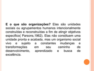 E o que são organizações? Elas são unidades
sociais ou agrupamentos humanos intencionalmente
construídas e reconstruídas a fim de atingir objetivos
específico( Parsons,1962). Elas não constituem uma
unidade pronta e acabada, mas um organismo social
vivo e sujeito a constantes mudanças e
transformações em seu caminho de
desenvolvimento, aprendizado e busca de
excelência.
 