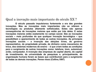 Qual a inovação mais importante do século XX ?
O século passado impulsionou fortemente a era das grandes
inovações. Mas as inovações mais importantes não se referem a
tecnologias ou produtos altamente sofisticados. Estes são apenas
consequências de inovações maiores que estão por trás deles. E estas
inovações maiores estão exatamente no campo social. São as inovações
sociais – mais profundas do que qualquer inovação tecnológica – que
possibilitam o aparecimento de todas as outras inovações. As principais
inovações sociais – a invenção das eleições livres, do governo
representativo, da propriedade privada, do dinheiro como mecanismo de
troca, dos sistemas modernos de ensino - é que criam todas as condições
para o surgimento de outras inovações como: telefone, trem, automóvel,
avião, computador. A invenção das empresas de capital aberto, do capital
de investimento, da universidade de pesquisas e, principalmente, da
organização humana foram as bases que contribuíram para o surgimento
de todas as demais inovações. Pense nisso (Collins,1997)
 