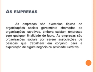 AS EMPRESAS
As empresas são exemplos típicos de
organizações sociais geralmente chamadas de
organizações lucrativas, embora existam empresas
sem qualquer finalidade de lucro. As empresas são
organizações sociais por serem associações de
pessoas que trabalham em conjunto para a
exploração de algum negócio ou atividade lucrativa.
 
