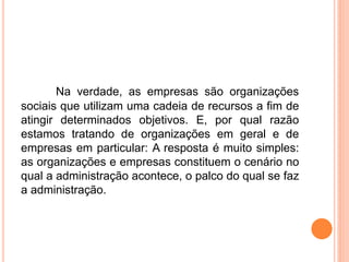 Na verdade, as empresas são organizações
sociais que utilizam uma cadeia de recursos a fim de
atingir determinados objetivos. E, por qual razão
estamos tratando de organizações em geral e de
empresas em particular: A resposta é muito simples:
as organizações e empresas constituem o cenário no
qual a administração acontece, o palco do qual se faz
a administração.
 
