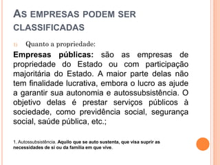AS EMPRESAS PODEM SER
CLASSIFICADAS
1) Quanto a propriedade:
Empresas públicas: são as empresas de
propriedade do Estado ou com participação
majoritária do Estado. A maior parte delas não
tem finalidade lucrativa, embora o lucro as ajude
a garantir sua autonomia e autossubsistência. O
objetivo delas é prestar serviços públicos à
sociedade, como previdência social, segurança
social, saúde pública, etc.;
1. Autossubsistência. Aquilo que se auto sustenta, que visa suprir as
necessidades de si ou da família em que vive.
 