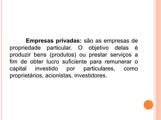Empresas privadas: são as empresas de
propriedade particular. O objetivo delas é
produzir bens (produtos) ou prestar serviços a
fim de obter lucro suficiente para remunerar o
capital investido por particulares, como
proprietários, acionistas, investidores.
 