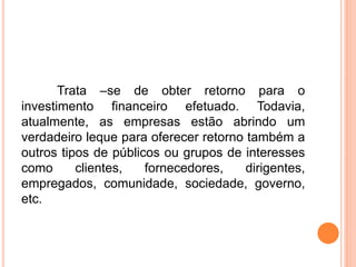 Trata –se de obter retorno para o
investimento financeiro efetuado. Todavia,
atualmente, as empresas estão abrindo um
verdadeiro leque para oferecer retorno também a
outros tipos de públicos ou grupos de interesses
como clientes, fornecedores, dirigentes,
empregados, comunidade, sociedade, governo,
etc.
 