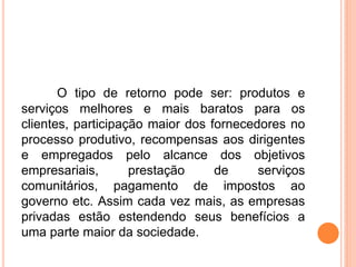 O tipo de retorno pode ser: produtos e
serviços melhores e mais baratos para os
clientes, participação maior dos fornecedores no
processo produtivo, recompensas aos dirigentes
e empregados pelo alcance dos objetivos
empresariais, prestação de serviços
comunitários, pagamento de impostos ao
governo etc. Assim cada vez mais, as empresas
privadas estão estendendo seus benefícios a
uma parte maior da sociedade.
 