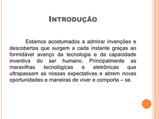 INTRODUÇÃO
Estamos acostumados a admirar invenções e
descobertas que surgem a cada instante graças ao
formidável avanço da tecnologia e da capacidade
inventiva do ser humano. Principalmente as
maravilhas tecnológicas e eletrônicas que
ultrapassam as nossas expectativas e abrem novas
oportunidades e maneiras de viver e comporta – se.
 