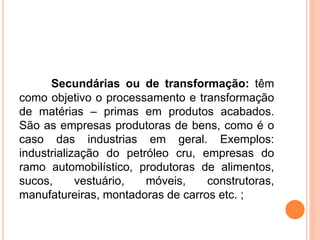 Secundárias ou de transformação: têm
como objetivo o processamento e transformação
de matérias – primas em produtos acabados.
São as empresas produtoras de bens, como é o
caso das industrias em geral. Exemplos:
industrialização do petróleo cru, empresas do
ramo automobilístico, produtoras de alimentos,
sucos, vestuário, móveis, construtoras,
manufatureiras, montadoras de carros etc. ;
 