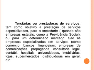 Terciárias ou prestadoras de serviços:
têm como objetivo a prestação de serviços
especializados, para a sociedade ( quando são
empresas estatais, como a Previdência Social),
ou para um determinado mercado. São as
empresas especializadas em serviços (como
comércio, bancos, financeiras, empresas de
comunicações, propaganda, consultoria legal,
contábil, hospitais, universidades, imobiliárias,
lojas, supermercados ,distribuidoras em geral,
etc.
 