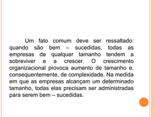 Um fato comum deve ser ressaltado:
quando são bem – sucedidas, todas as
empresas de qualquer tamanho tendem a
sobreviver e a crescer. O crescimento
organizacional provoca aumento de tamanho e,
consequentemente, de complexidade. Na medida
em que as empresas alcançam um determinado
tamanho, todas elas precisam ser administradas
para serem bem – sucedidas.
 