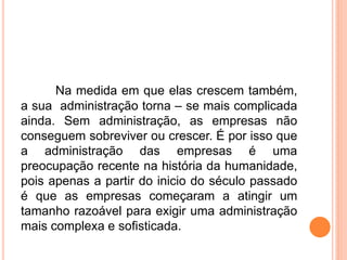 Na medida em que elas crescem também,
a sua administração torna – se mais complicada
ainda. Sem administração, as empresas não
conseguem sobreviver ou crescer. É por isso que
a administração das empresas é uma
preocupação recente na história da humanidade,
pois apenas a partir do inicio do século passado
é que as empresas começaram a atingir um
tamanho razoável para exigir uma administração
mais complexa e sofisticada.
 