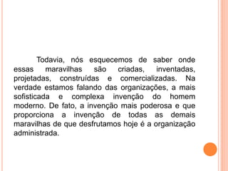 Todavia, nós esquecemos de saber onde
essas maravilhas são criadas, inventadas,
projetadas, construídas e comercializadas. Na
verdade estamos falando das organizações, a mais
sofisticada e complexa invenção do homem
moderno. De fato, a invenção mais poderosa e que
proporciona a invenção de todas as demais
maravilhas de que desfrutamos hoje é a organização
administrada.
 