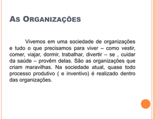 AS ORGANIZAÇÕES
Vivemos em uma sociedade de organizações
e tudo o que precisamos para viver – como vestir,
comer, viajar, dormir, trabalhar, divertir – se , cuidar
da saúde – provêm delas. São as organizações que
criam maravilhas. Na sociedade atual, quase todo
processo produtivo ( e inventivo) é realizado dentro
das organizações.
 