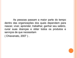 As pessoas passam a maior parte do tempo
dentro das organizações dos quais dependem para
nascer, viver, aprender, trabalhar, ganhar seu salário,
curar suas doenças e obter todos os produtos e
serviços de que necessitam
( Chiavenato, 2007 ) .
 