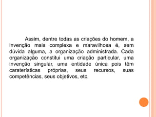 Assim, dentre todas as criações do homem, a
invenção mais complexa e maravilhosa é, sem
dúvida alguma, a organização administrada. Cada
organização constitui uma criação particular, uma
invenção singular, uma entidade única pois têm
caraterísticas próprias, seus recursos, suas
competências, seus objetivos, etc.
 