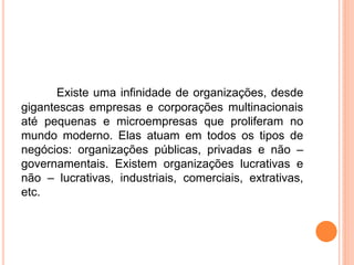Existe uma infinidade de organizações, desde
gigantescas empresas e corporações multinacionais
até pequenas e microempresas que proliferam no
mundo moderno. Elas atuam em todos os tipos de
negócios: organizações públicas, privadas e não –
governamentais. Existem organizações lucrativas e
não – lucrativas, industriais, comerciais, extrativas,
etc.
 