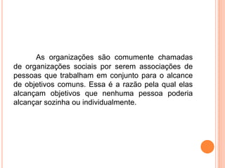 As organizações são comumente chamadas
de organizações sociais por serem associações de
pessoas que trabalham em conjunto para o alcance
de objetivos comuns. Essa é a razão pela qual elas
alcançam objetivos que nenhuma pessoa poderia
alcançar sozinha ou individualmente.
 