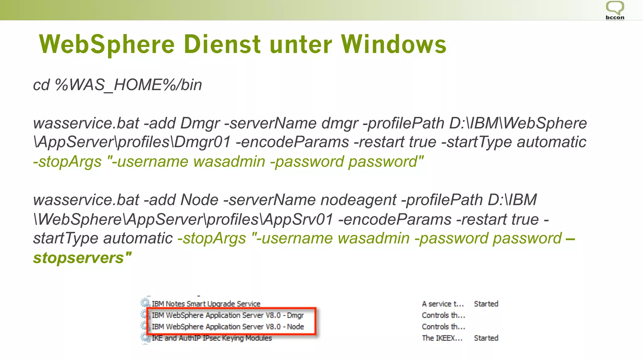 WebSphere Dienst unter Windows
cd %WAS_HOME%/bin
wasservice.bat -add Dmgr -serverName dmgr -profilePath D:IBMWebSphere
AppServerprofilesDmgr01 -encodeParams -restart true -startType automatic
-stopArgs "-username wasadmin -password password"
wasservice.bat -add Node -serverName nodeagent -profilePath D:IBM
WebSphereAppServerprofilesAppSrv01 -encodeParams -restart true -
startType automatic -stopArgs "-username wasadmin -password password –
stopservers"
 