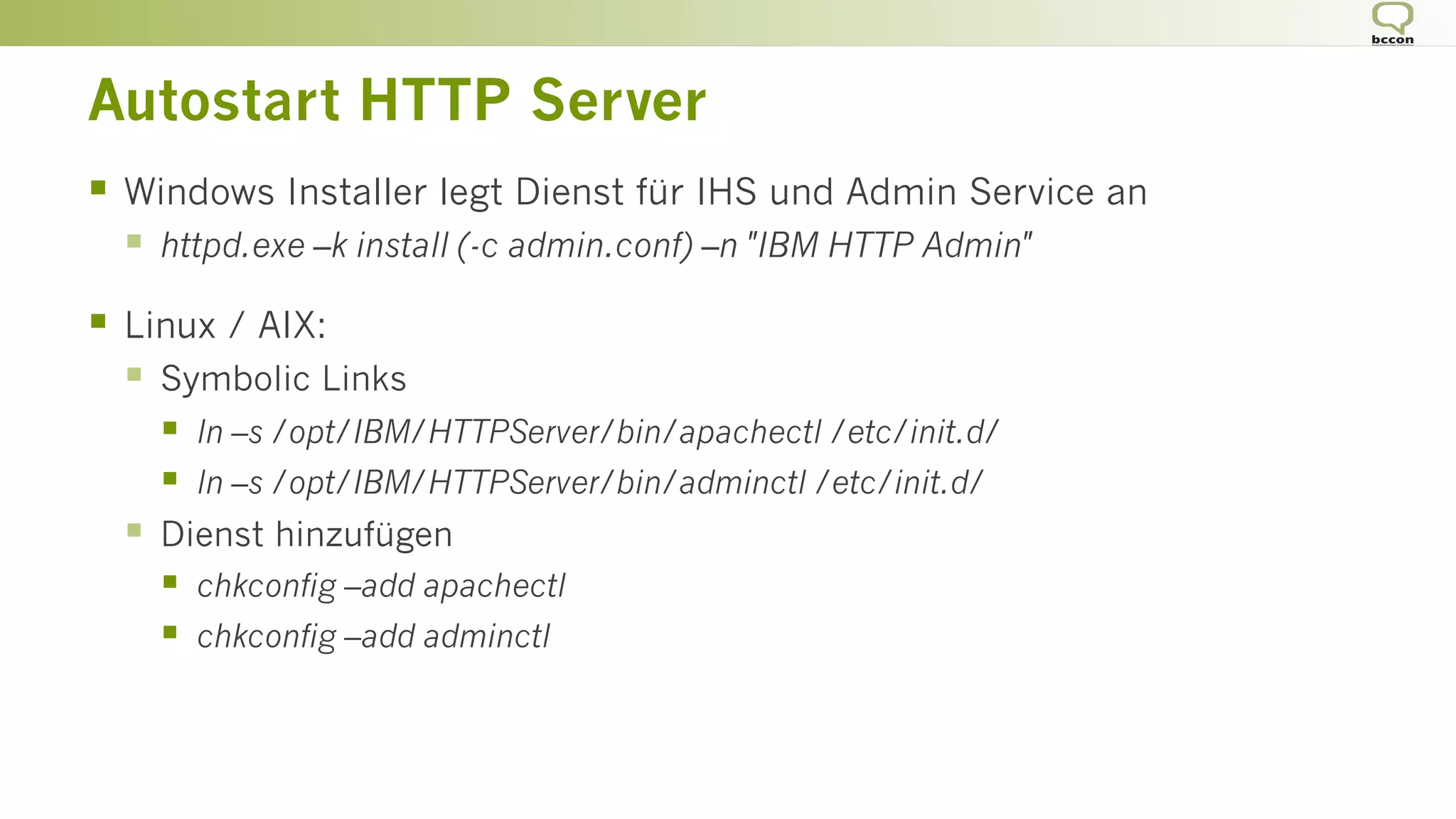 Autostart HTTP Server
§  Windows Installer legt Dienst für IHS und Admin Service an
§  httpd.exe –k install (-c admin.conf) –n "IBM HTTP Admin"
§  Linux / AIX:
§  Symbolic Links
§  ln –s /opt/IBM/HTTPServer/bin/apachectl /etc/init.d/
§  ln –s /opt/IBM/HTTPServer/bin/adminctl /etc/init.d/
§  Dienst hinzufügen
§  chkconfig –add apachectl
§  chkconfig –add adminctl
 