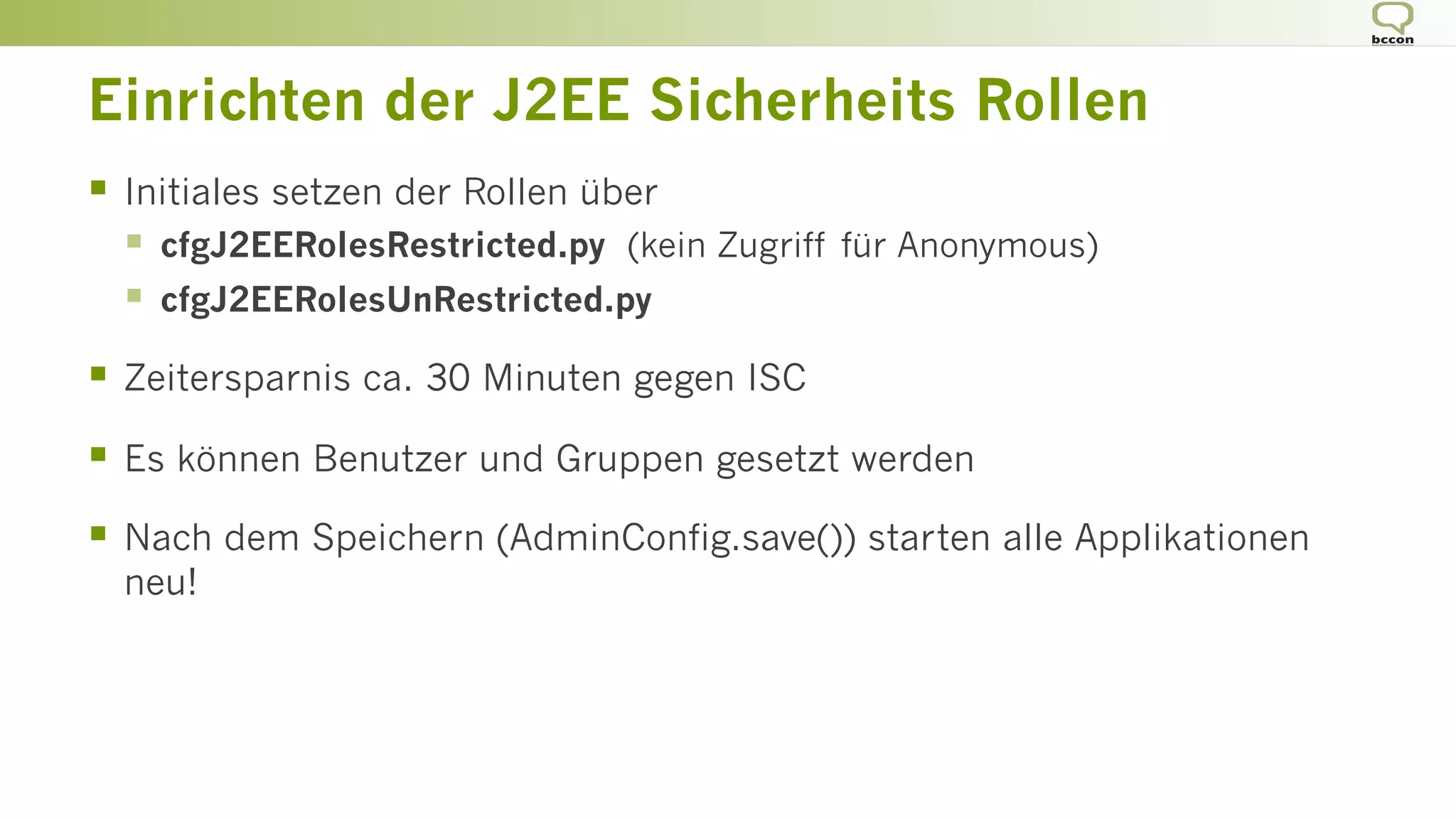 Einrichten der J2EE Sicherheits Rollen
§  Initiales setzen der Rollen über
§  cfgJ2EERolesRestricted.py (kein Zugriff für Anonymous)
§  cfgJ2EERolesUnRestricted.py
§  Zeitersparnis ca. 30 Minuten gegen ISC
§  Es können Benutzer und Gruppen gesetzt werden
§  Nach dem Speichern (AdminConfig.save()) starten alle Applikationen
neu!
 