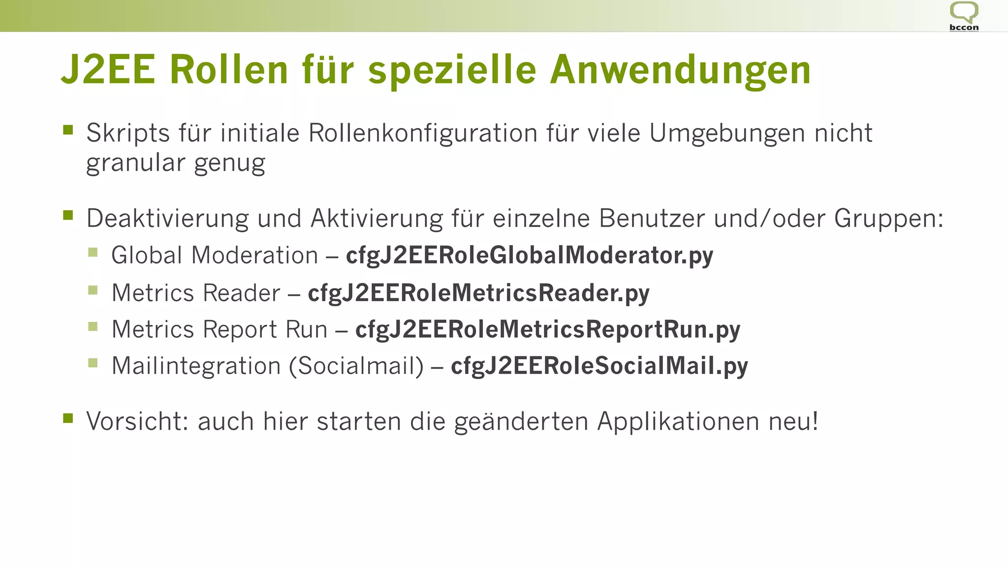 J2EE Rollen für spezielle Anwendungen
§  Skripts für initiale Rollenkonfiguration für viele Umgebungen nicht
granular genug
§  Deaktivierung und Aktivierung für einzelne Benutzer und/oder Gruppen:
§  Global Moderation – cfgJ2EERoleGlobalModerator.py
§  Metrics Reader – cfgJ2EERoleMetricsReader.py
§  Metrics Report Run – cfgJ2EERoleMetricsReportRun.py
§  Mailintegration (Socialmail) – cfgJ2EERoleSocialMail.py
§  Vorsicht: auch hier starten die geänderten Applikationen neu!
 