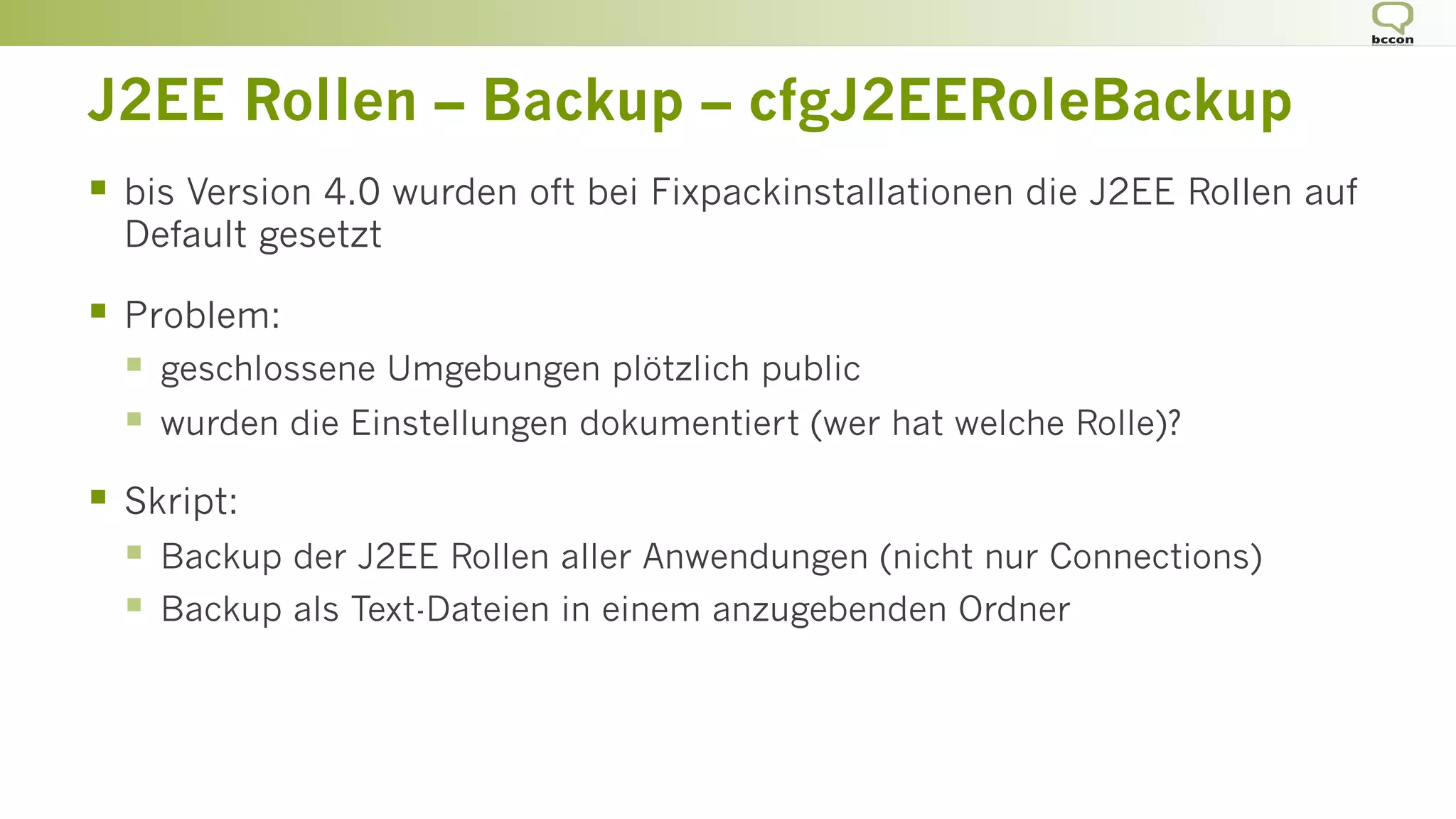 J2EE Rollen – Backup – cfgJ2EERoleBackup
§  bis Version 4.0 wurden oft bei Fixpackinstallationen die J2EE Rollen auf
Default gesetzt
§  Problem:
§  geschlossene Umgebungen plötzlich public
§  wurden die Einstellungen dokumentiert (wer hat welche Rolle)?
§  Skript:
§  Backup der J2EE Rollen aller Anwendungen (nicht nur Connections)
§  Backup als Text-Dateien in einem anzugebenden Ordner
 