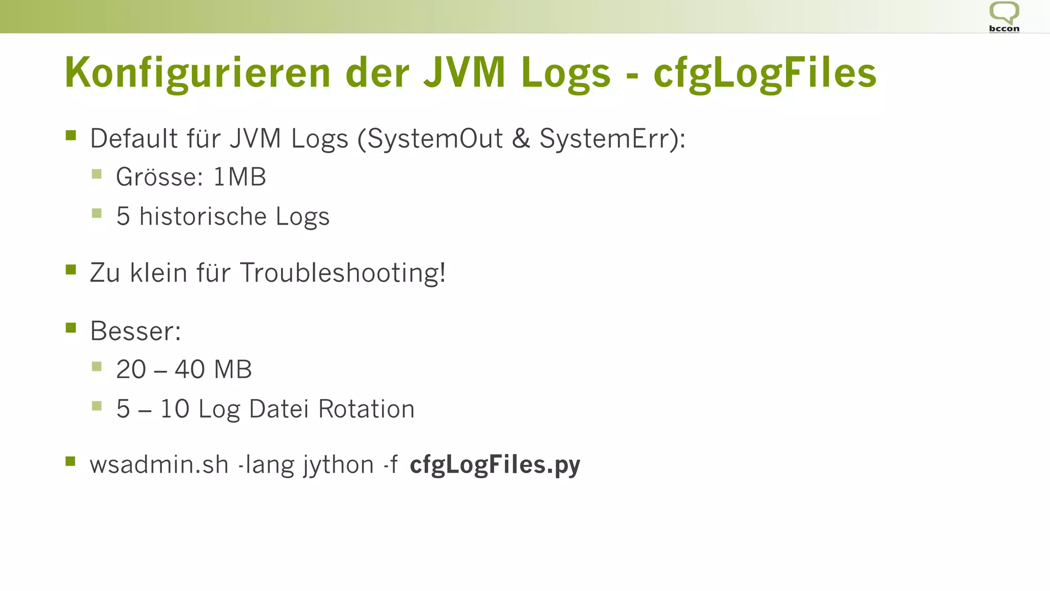 Konfigurieren der JVM Logs - cfgLogFiles
§  Default für JVM Logs (SystemOut & SystemErr):
§  Grösse: 1MB
§  5 historische Logs
§  Zu klein für Troubleshooting!
§  Besser:
§  20 – 40 MB
§  5 – 10 Log Datei Rotation
§  wsadmin.sh -lang jython -f cfgLogFiles.py
 
