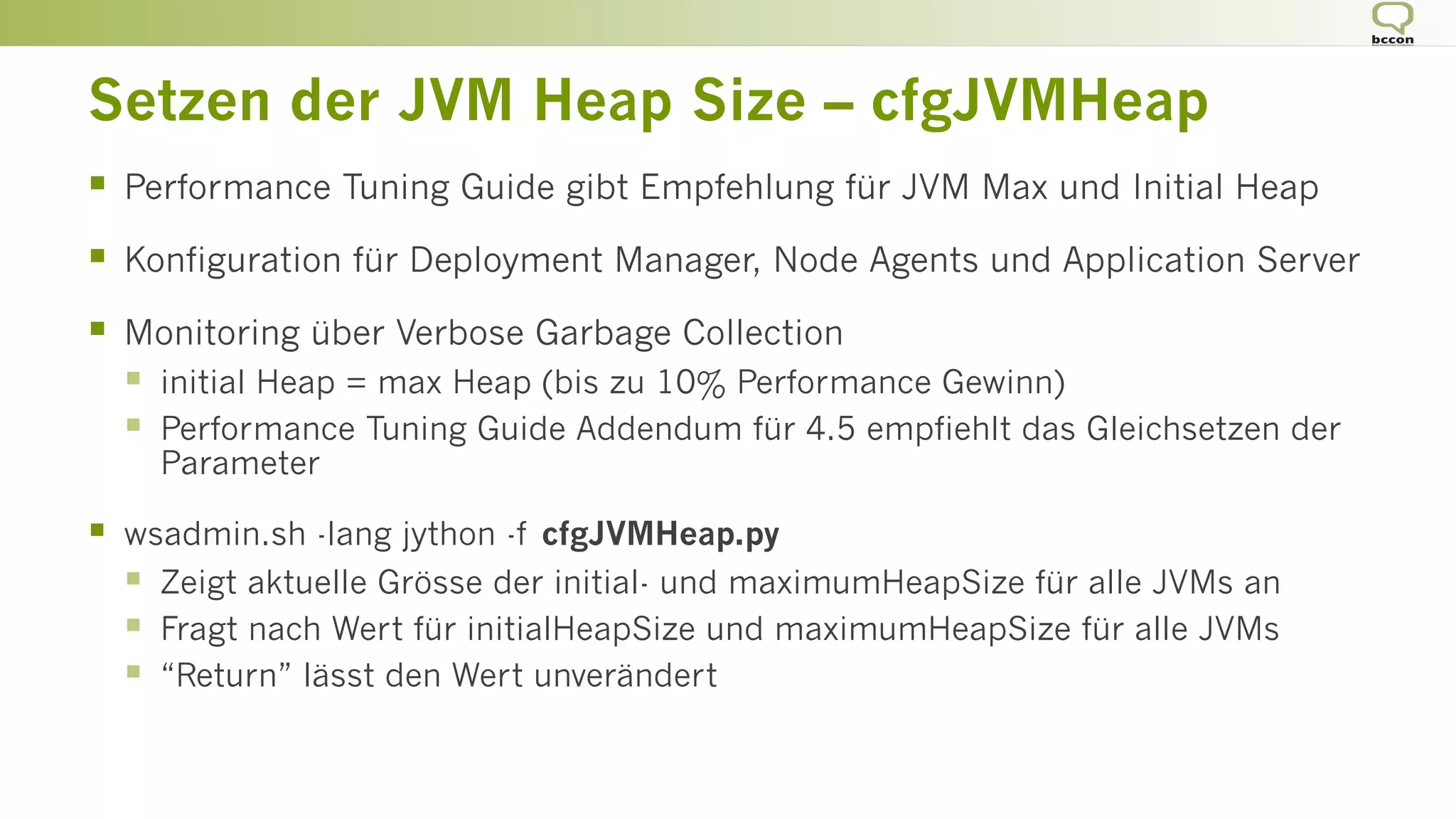 Setzen der JVM Heap Size – cfgJVMHeap
§  Performance Tuning Guide gibt Empfehlung für JVM Max und Initial Heap
§  Konfiguration für Deployment Manager, Node Agents und Application Server
§  Monitoring über Verbose Garbage Collection
§  initial Heap = max Heap (bis zu 10% Performance Gewinn)
§  Performance Tuning Guide Addendum für 4.5 empfiehlt das Gleichsetzen der
Parameter
§  wsadmin.sh -lang jython -f cfgJVMHeap.py
§  Zeigt aktuelle Grösse der initial- und maximumHeapSize für alle JVMs an
§  Fragt nach Wert für initialHeapSize und maximumHeapSize für alle JVMs
§  “Return” lässt den Wert unverändert
 