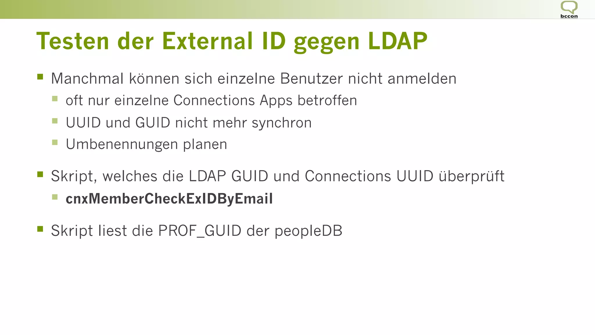 Testen der External ID gegen LDAP
§  Manchmal können sich einzelne Benutzer nicht anmelden
§  oft nur einzelne Connections Apps betroffen
§  UUID und GUID nicht mehr synchron
§  Umbenennungen planen
§  Skript, welches die LDAP GUID und Connections UUID überprüft
§  cnxMemberCheckExIDByEmail
§  Skript liest die PROF_GUID der peopleDB
 