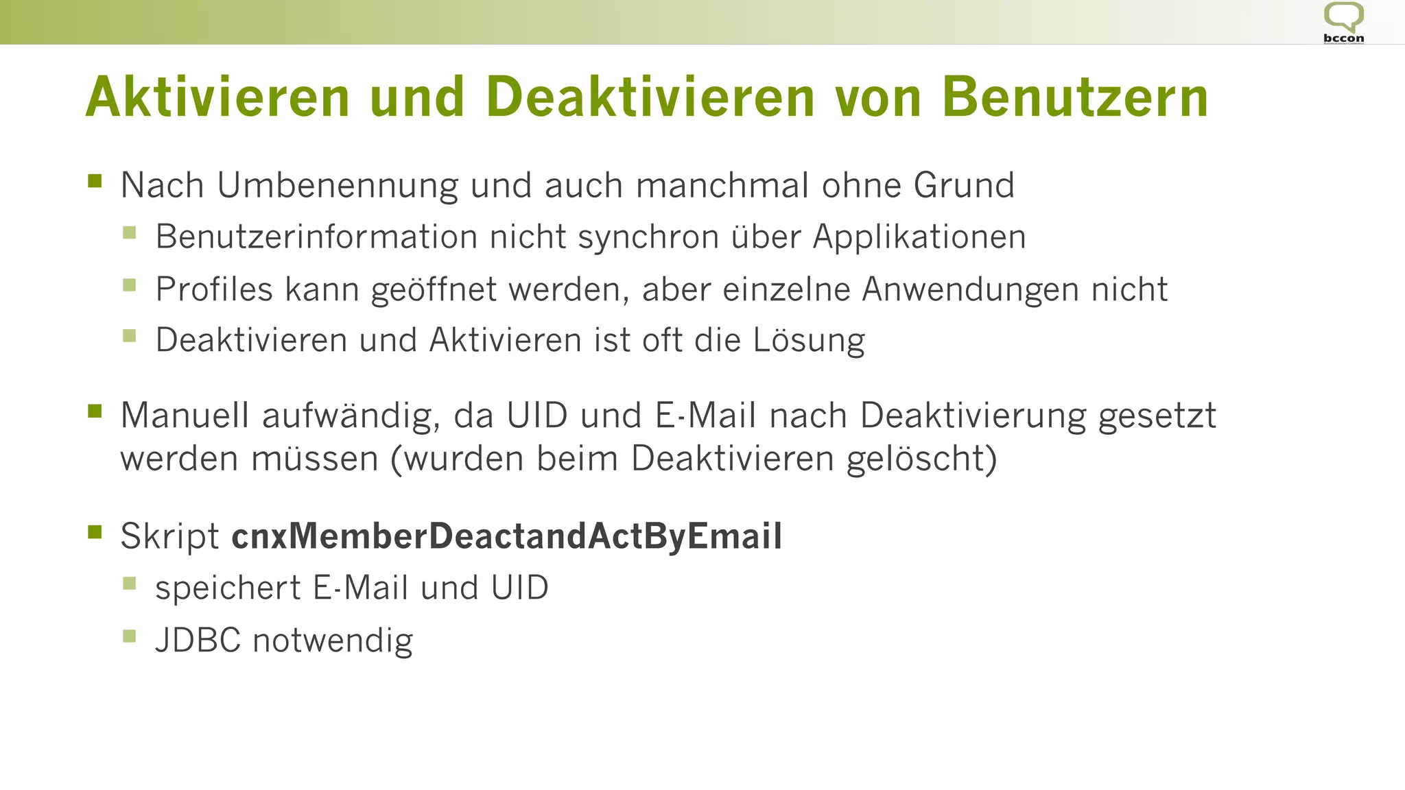 Aktivieren und Deaktivieren von Benutzern
§  Nach Umbenennung und auch manchmal ohne Grund
§  Benutzerinformation nicht synchron über Applikationen
§  Profiles kann geöffnet werden, aber einzelne Anwendungen nicht
§  Deaktivieren und Aktivieren ist oft die Lösung
§  Manuell aufwändig, da UID und E-Mail nach Deaktivierung gesetzt
werden müssen (wurden beim Deaktivieren gelöscht)
§  Skript cnxMemberDeactandActByEmail
§  speichert E-Mail und UID
§  JDBC notwendig
 