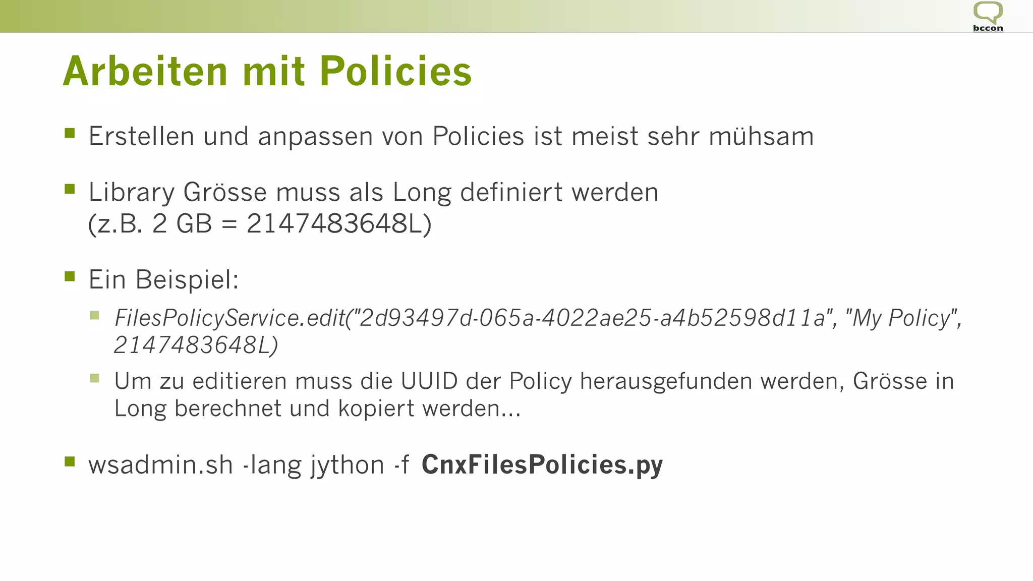 Arbeiten mit Policies
§  Erstellen und anpassen von Policies ist meist sehr mühsam
§  Library Grösse muss als Long definiert werden
(z.B. 2 GB = 2147483648L)
§  Ein Beispiel:
§  FilesPolicyService.edit("2d93497d-065a-4022ae25-a4b52598d11a", "My Policy",
2147483648L)
§  Um zu editieren muss die UUID der Policy herausgefunden werden, Grösse in
Long berechnet und kopiert werden...
§  wsadmin.sh -lang jython -f CnxFilesPolicies.py
 